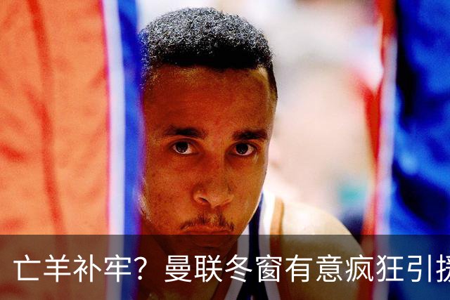 亡羊补牢？曼联冬窗有意疯狂引援，已瞄准两大目标