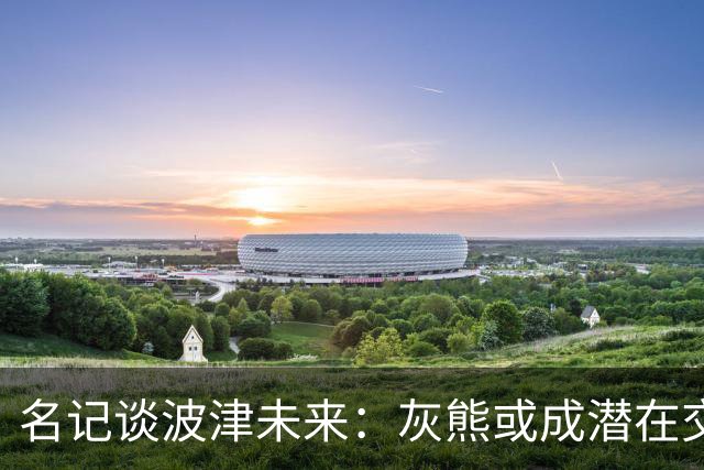 名记谈波津未来：灰熊或成潜在交易下家 他们不介意接手大合同