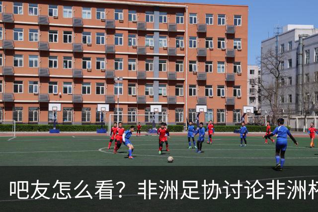 吧友怎么看？非洲足协讨论非洲杯是否改为4年制 大多仍希望2年1届