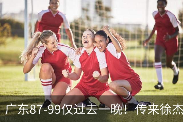 广东87-99仅过去一晚！传来徐杰、亚帅的重要消息，杨鸣说得很实在