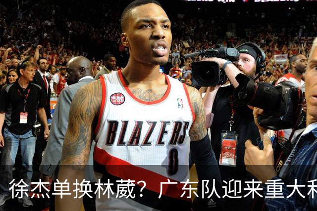 徐杰单换林葳？广东队迎来重大利好，保底能进总决赛了！