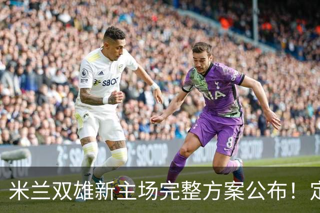 米兰双雄新主场完整方案公布！定名忠利球场，2031‑32 赛季启用