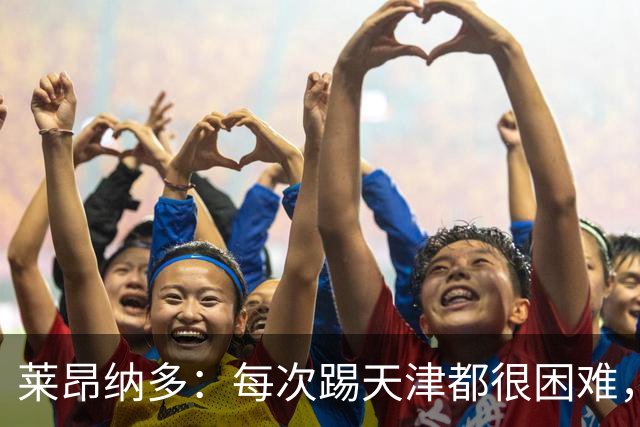 莱昂纳多：每次踢天津都很困难，亚冠和足协杯都会继续走下去