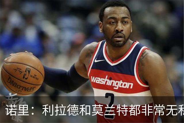 诺里：利拉德和莫兰特都非常无私&他们只在乎赢球 所以化学反应好