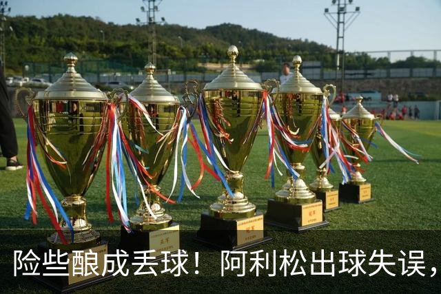 险些酿成丢球！阿利松出球失误，阿亚里弧顶前远射中柱