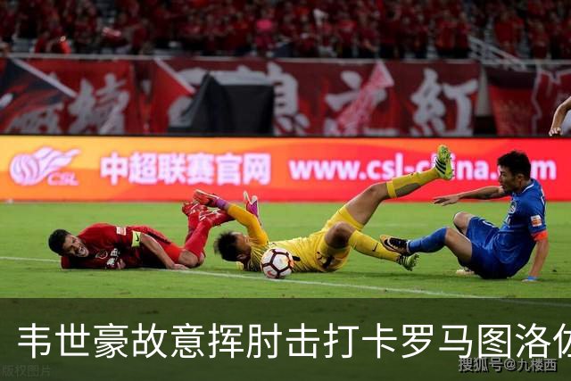 韦世豪故意挥肘击打卡罗马图洛佐达，两黄变一红被罚下