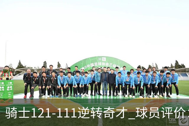 骑士121-111逆转奇才 球员评价：4人优秀，6人及格